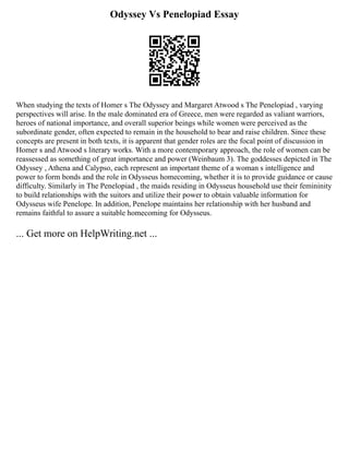 Odyssey Vs Penelopiad Essay
When studying the texts of Homer s The Odyssey and Margaret Atwood s The Penelopiad , varying
perspectives will arise. In the male dominated era of Greece, men were regarded as valiant warriors,
heroes of national importance, and overall superior beings while women were perceived as the
subordinate gender, often expected to remain in the household to bear and raise children. Since these
concepts are present in both texts, it is apparent that gender roles are the focal point of discussion in
Homer s and Atwood s literary works. With a more contemporary approach, the role of women can be
reassessed as something of great importance and power (Weinbaum 3). The goddesses depicted in The
Odyssey , Athena and Calypso, each represent an important theme of a woman s intelligence and
power to form bonds and the role in Odysseus homecoming, whether it is to provide guidance or cause
difficulty. Similarly in The Penelopiad , the maids residing in Odysseus household use their femininity
to build relationships with the suitors and utilize their power to obtain valuable information for
Odysseus wife Penelope. In addition, Penelope maintains her relationship with her husband and
remains faithful to assure a suitable homecoming for Odysseus.
... Get more on HelpWriting.net ...
 