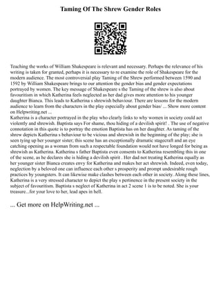 Taming Of The Shrew Gender Roles
Teaching the works of William Shakespeare is relevant and necessary. Perhaps the relevance of his
writing is taken for granted, perhaps it is necessary to re examine the role of Shakespeare for the
modern audience. The most controversial play Taming of the Shrew performed between 1590 and
1592 by William Shakespeare brings to our attention the gender bias and gender expectations
portrayed by women. The key message of Shakespeare s the Taming of the shrew is also about
favouritism in which Katherina feels neglected as her dad gives more attention to his younger
daughter Bianca. This leads to Katherina s shrewish behaviour. There are lessons for the modern
audience to learn from the characters in the play especially about gender bias/ ... Show more content
on Helpwriting.net ...
Katherina is a character portrayed in the play who clearly links to why women in society could act
violently and shrewish. Baptista says For shame, thou hiding of a devilish spirit! . The use of negative
connotation in this quote is to portray the emotion Baptista has on her daughter. As taming of the
shrew depicts Katherina s behaviour to be vicious and shrewish in the beginning of the play; she is
seen tying up her younger sister; this scene has an exceptionally dramatic stagecraft and an eye
catching opening as a woman from such a respectable foundation would not have longed for being as
shrewish as Katherina. Katherina s father Baptista even consents to Katherina resembling this in one
of the scene, as he declares she is hiding a devilish spirit . Her dad not treating Katherina equally as
her younger sister Bianca creates envy for Katherina and makes her act shrewish. Indeed, even today,
neglection by a beloved one can influence each other s prosperity and prompt undesirable rough
practices by youngsters. It can likewise make clashes between each other in society. Along these lines,
Katherina is a very stressed character to depict the play s pertinence in the present society in the
subject of favouritism. Baptista s neglect of Katherina in act 2 scene 1 is to be noted. She is your
treasure...for your love to her, lead apes in hell.
... Get more on HelpWriting.net ...
 