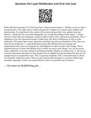 Questions On Legal Mobilization And Oral And Anal
Kellie McClure Sociology 323 Final Exam Part 1 (Short answers/terms): 1. Sodomy is any sex that is
non procreative. This means that it is both oral and anal. It applies to everyone, gays, lesbians, and
heterosexuals. It is significant to the context of the course because there were sodomy laws and
Bowers v. Hardwick was a case that changed the way we talk about things of this nature. 2. Social
closure is when there are boundaries created in order to define who is allowed in a profession. This is
important to our class discussion because it helps show why there is differences in who is in the
profession. This means that women, minorities, and blacks are all given boundaries of how they can
enter the law profession. 3. Legal mobilization means that different advocacy groups and
organizations with a cause are using the law and litigation in order to create social change. This is
important because it shows the different ways in which we enact social change. Law can be used to
make a difference in our laws instead of just being to handle a dispute or criminal case. 5. The Access
to Justice Gap means that there are more people who are eligible for legal assistance but there are not
enough lawyers to accept their cases. This is a growing inequality. This is relevant because is shows
the inequality within the system. There are cases that possibly should go to court but without legal
assistance especially to those who cannot afford it, there is no possible way for them to
... Get more on HelpWriting.net ...
 