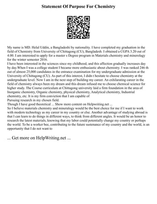 Statement Of Purpose For Chemistry
My name is MD. Helal Uddin, a Bangladeshi by nationality. I have completed my graduation in the
field of Chemistry from University of Chittagong (CU), Bangladesh. I obtained a CGPA 3.20 out of
4.00. I am interested to apply for a master s Degree program in Materials chemistry and minerolagy
for the winter semester 2016.
I have been interested in the sciences since my childhood, and this affection gradually increases day
by day.When I was a college student I became more enthusiastic about chemistry. I was ranked 246 th
out of almost 25,000 candidates in the entrance examination for my undergraduate admission at the
University of Chittagong (CU). As part of this interest, I didn t hesitate to choose chemistry at the
undergraduate level. Now I am in the next step of building my career. An exhilarating career in the
field of chemistry always been my dream and this dream infused me to choose chemical science for
higher study. The Course curriculum at Chittagong university laid a firm foundation in the area of
Inorganic chemistry, Organic chemistry, physical chemistry, Analytical chemistry, Industrial
chemistry, etc. It is my firm conviction that I am capable of
Pursuing research in my chosen field.
Though I have good theoretical ... Show more content on Helpwriting.net ...
So I believe materials chemistry and mineralogy would be the best choice for me if I want to work
with modern technology as my career in my country or else. Another advantage of studying abroad is
that I can learn to do things in different ways, to think from different angles. It would be an honor to
research the latest materials, knowing that my labor could potentially change my country or perhaps
the world. To be a worker bee, contributing to the future sustenance of my country and the world, is an
opportunity that I do not want to
... Get more on HelpWriting.net ...
 