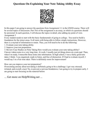 Questions On Explaining Your Note Taking Ability Essay
In this paper I am going to answer the questions from Assignment 3.1 in the GNED course. There will
be several topics of discussion. Part Two of the assignment is an essay, in which six questions should
be answered. In each question, I will discuss the topics in detail, also adding my point of view.
Assignment 3
Every student needs to start with the basic fundamentals of going to college . You need to build a
foundation for the minor areas. It all starts with being able to follow simple instructions. However,
there is a myriad of information to retain. Thus, you will need to be to do the following:
1. Evaluate your note taking ability
2. Improve your test preparation
3. Review Case Studies on Note Taking How would you evaluate your note taking ability?
I haven t taken notes in a very long time. At work, I usually just jot things down on a note pad. Then,
when I m ready, I transcribe those notes into information. In high school, I was a fairly good note
taker, I think. I was organized, ready to listen, and free of distraction. If I had to evaluate myself, I
would say I m a Fair note taker. There is definitely room for improvement!
How can you improve your test preparation?
Overcoming anxiety about test taking is definitely going to be a challenge. I get very stressed,
irritated, and overall, crazy! So, to prevent a nervous breakdown, I am going to try to prepare early. I
am going to start focusing on the material before
... Get more on HelpWriting.net ...
 