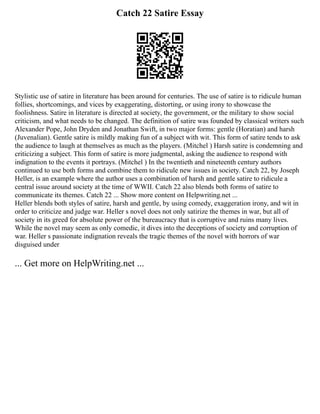 Catch 22 Satire Essay
Stylistic use of satire in literature has been around for centuries. The use of satire is to ridicule human
follies, shortcomings, and vices by exaggerating, distorting, or using irony to showcase the
foolishness. Satire in literature is directed at society, the government, or the military to show social
criticism, and what needs to be changed. The definition of satire was founded by classical writers such
Alexander Pope, John Dryden and Jonathan Swift, in two major forms: gentle (Horatian) and harsh
(Juvenalian). Gentle satire is mildly making fun of a subject with wit. This form of satire tends to ask
the audience to laugh at themselves as much as the players. (Mitchel ) Harsh satire is condemning and
criticizing a subject. This form of satire is more judgmental, asking the audience to respond with
indignation to the events it portrays. (Mitchel ) In the twentieth and nineteenth century authors
continued to use both forms and combine them to ridicule new issues in society. Catch 22, by Joseph
Heller, is an example where the author uses a combination of harsh and gentle satire to ridicule a
central issue around society at the time of WWII. Catch 22 also blends both forms of satire to
communicate its themes. Catch 22 ... Show more content on Helpwriting.net ...
Heller blends both styles of satire, harsh and gentle, by using comedy, exaggeration irony, and wit in
order to criticize and judge war. Heller s novel does not only satirize the themes in war, but all of
society in its greed for absolute power of the bureaucracy that is corruptive and ruins many lives.
While the novel may seem as only comedic, it dives into the deceptions of society and corruption of
war. Heller s passionate indignation reveals the tragic themes of the novel with horrors of war
disguised under
... Get more on HelpWriting.net ...
 
