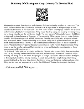 Summary Of Christopher King s Journey To Become Blind
Most stories are made for enjoyment, and others are dedicated to family members or close ones. This
one is different because Taylor dedicated the book to Dr. King s dream of being not judge by their
color but by the actions of one individual. The book shows that we should judge someone not by color
and appearance, but by how someone acts. Philip began the story seeing but ended up becoming blind,
but by being blind, he saw the world more clearly. The story starts in Willemstad where we find Philip
getting ready to leave because of the danger of German subs. While making their way on the Hato to
Norfolk, the ship was torpedoed. A black man named Timothy saves Philip after being struck in the
head by a board. When Timothy and Phillip is lost at sea, Philip wakes up and finds out the has gone
blind. He has already hated Timothy, so it is like Philip became blind because of that to teach him a
lesson. We see that the view people the same his mom has on pg.36. Not till chapter nine does Philip
began to see that how he prejudged black people was wrong and that color doesn t matter. ... Show
more content on Helpwriting.net ...
On the island, Philip starts out by relying on Timothy. Timothy tries to make Philip do something but
fails. On day Timothy asks Philip to make some mats, but Philip says no and that Timothy is stupid.
Timothy hits Philip and at that point, Philip begins to change. He uses his other senses too. He begins
to do things by himself like fishing, climbing coconuts trees, and other simple things like walking
around the island. At the same time, he sees that he was wrong and that color, background, and others
things are not what you judge people by. After that, Philip and Timothy become good friends pg.
... Get more on HelpWriting.net ...
 