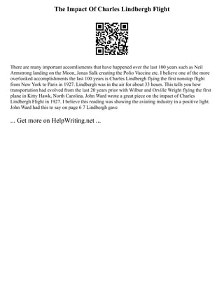 The Impact Of Charles Lindbergh Flight
There are many important accomlisments that have happened over the last 100 years such as Neil
Armstrong landing on the Moon, Jonas Salk creating the Polio Vaccine etc. I believe one of the more
overlooked accomplishments the last 100 years is Charles Lindbergh flying the first nonstop flight
from New York to Paris in 1927. Lindbergh was in the air for about 33 hours. This tells you how
transportation had evolved from the last 20 years prior with Wilbur and Orville Wright flying the first
plane in Kitty Hawk, North Carolina. John Ward wrote a great piece on the impact of Charles
Lindbergh Flight in 1927. I believe this reading was showing the aviating industry in a positive light.
John Ward had this to say on page 6 7 Lindbergh gave
... Get more on HelpWriting.net ...
 