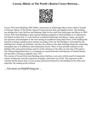 Carson, Illinois At The World s Busiest Corner Between...
Carson, Pirie Scott Building (1899 1904) is also known as Schlesinger Mayer Store which is located
in Chicago, Illinois at The World s Busiest Corner between State and Madison Street. This building
was designed by Louis Sullivan and Dankmar Adler for the retail firm Schlesinger and Mayer in 1899.
Carson, Pirie Scott Building is quite unusual building compared to other buildings as it continuously
developed overtime (Fig 1). Louis Sullivan considered Schlesinger and Mayer s aspect, giving the
new presence and atmosphere to the store among its neighbours along State Street, of the building that
lead him to design rounded corner entrance according to the site.The Building is surrounded by the
buildings but it stands out definitely. And also, the relation to the other buildings brings the contrasting
atmosphere due to its difference and ornamented exterior. There is three possible entrances to the
building (The main grand entrance and two of the entrances to the office in each side of the street.)
The Chicago Department Store is a Landmark as it stood from the Field Museum of Natural History
also has been a Chicago Landmark since 1975.
The exterior of Carson Pirie Scott Building shows Sullivan s own style with his motif of nineteenth
century architecture were the expression of people s particular way of life. The expression of the
columns and the beams (Fig.2.) were giving architectural function to the building for the office area
especially. By reading up the columns
... Get more on HelpWriting.net ...
 