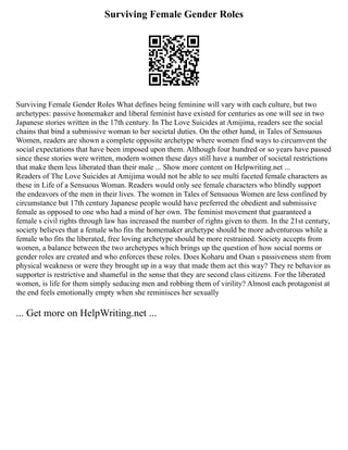 Surviving Female Gender Roles
Surviving Female Gender Roles What defines being feminine will vary with each culture, but two
archetypes: passive homemaker and liberal feminist have existed for centuries as one will see in two
Japanese stories written in the 17th century. In The Love Suicides at Amijima, readers see the social
chains that bind a submissive woman to her societal duties. On the other hand, in Tales of Sensuous
Women, readers are shown a complete opposite archetype where women find ways to circumvent the
social expectations that have been imposed upon them. Although four hundred or so years have passed
since these stories were written, modern women these days still have a number of societal restrictions
that make them less liberated than their male ... Show more content on Helpwriting.net ...
Readers of The Love Suicides at Amijima would not be able to see multi faceted female characters as
these in Life of a Sensuous Woman. Readers would only see female characters who blindly support
the endeavors of the men in their lives. The women in Tales of Sensuous Women are less confined by
circumstance but 17th century Japanese people would have preferred the obedient and submissive
female as opposed to one who had a mind of her own. The feminist movement that guaranteed a
female s civil rights through law has increased the number of rights given to them. In the 21st century,
society believes that a female who fits the homemaker archetype should be more adventurous while a
female who fits the liberated, free loving archetype should be more restrained. Society accepts from
women, a balance between the two archetypes which brings up the question of how social norms or
gender roles are created and who enforces these roles. Does Koharu and Osan s passiveness stem from
physical weakness or were they brought up in a way that made them act this way? They re behavior as
supporter is restrictive and shameful in the sense that they are second class citizens. For the liberated
women, is life for them simply seducing men and robbing them of virility? Almost each protagonist at
the end feels emotionally empty when she reminisces her sexually
... Get more on HelpWriting.net ...
 