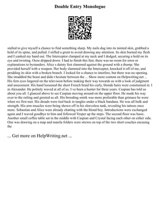 Double Entry Monologue
stalled to give myself a chance to find something sharp. My nails dug into its tainted skin, grabbed a
hold of its spine, and pulled. I stifled a grunt to avoid drawing any attention. Its skin burned my flesh
and I yanked my hand out. The Interceptor clamped at my neck and I dodged, securing a hold on its
eye and twisting. Ooze dripped down. I had to finish this fast; there was no room for error or
explanations to bystanders. Alice s dainty feet slammed against the ground with a thump. She
provided herself with a weapon. Her body slammed into the Interceptor, knocked it off of me, and
prodding its skin with a broken branch. I looked for a chance to interfere, but there was no opening.
She straddled the beast and didn t hesitate between the ... Show more content on Helpwriting.net ...
His fern eyes lingered on the television before making their way towards us with a look of judgment
and assessment. His hand loosened the short French braid his curly, blonde hairs were constrained in. I
m Alexander. He politely waved at all of us. I ve been a hunter for three years. Caspian has told us
about you all. I glanced above to see Caspian moving around on the upper floor. He made his way
over to the railing and greeted us all. His brooding smirk was more preferable than grimace he wore
when we first met. His dreads were tied back in tangles under a black bandana. He was all bulk and
strength. His arm muscles were being shown off in his sleeveless tank, revealing his tattoos once
more. Sebastian and Alice were already chatting with the blond boy. Introductions were exchanged
again and I waved goodbye to him and followed Vesper up the steps. The second floor was basic.
Another small coffee table sat in the middle with Caspian and Crystal facing each other on either side.
One was drawing on a map and manila folders were strewn on top of the two short couches encasing
the
... Get more on HelpWriting.net ...
 