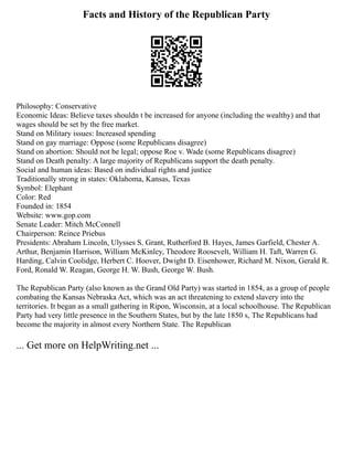Facts and History of the Republican Party
Philosophy: Conservative
Economic Ideas: Believe taxes shouldn t be increased for anyone (including the wealthy) and that
wages should be set by the free market.
Stand on Military issues: Increased spending
Stand on gay marriage: Oppose (some Republicans disagree)
Stand on abortion: Should not be legal; oppose Roe v. Wade (some Republicans disagree)
Stand on Death penalty: A large majority of Republicans support the death penalty.
Social and human ideas: Based on individual rights and justice
Traditionally strong in states: Oklahoma, Kansas, Texas
Symbol: Elephant
Color: Red
Founded in: 1854
Website: www.gop.com
Senate Leader: Mitch McConnell
Chairperson: Reince Priebus
Presidents: Abraham Lincoln, Ulysses S. Grant, Rutherford B. Hayes, James Garfield, Chester A.
Arthur, Benjamin Harrison, William McKinley, Theodore Roosevelt, William H. Taft, Warren G.
Harding, Calvin Coolidge, Herbert C. Hoover, Dwight D. Eisenhower, Richard M. Nixon, Gerald R.
Ford, Ronald W. Reagan, George H. W. Bush, George W. Bush.
The Republican Party (also known as the Grand Old Party) was started in 1854, as a group of people
combating the Kansas Nebraska Act, which was an act threatening to extend slavery into the
territories. It began as a small gathering in Ripon, Wisconsin, at a local schoolhouse. The Republican
Party had very little presence in the Southern States, but by the late 1850 s, The Republicans had
become the majority in almost every Northern State. The Republican
... Get more on HelpWriting.net ...
 