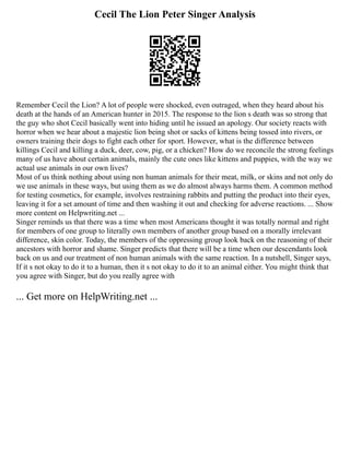 Cecil The Lion Peter Singer Analysis
Remember Cecil the Lion? A lot of people were shocked, even outraged, when they heard about his
death at the hands of an American hunter in 2015. The response to the lion s death was so strong that
the guy who shot Cecil basically went into hiding until he issued an apology. Our society reacts with
horror when we hear about a majestic lion being shot or sacks of kittens being tossed into rivers, or
owners training their dogs to fight each other for sport. However, what is the difference between
killings Cecil and killing a duck, deer, cow, pig, or a chicken? How do we reconcile the strong feelings
many of us have about certain animals, mainly the cute ones like kittens and puppies, with the way we
actual use animals in our own lives?
Most of us think nothing about using non human animals for their meat, milk, or skins and not only do
we use animals in these ways, but using them as we do almost always harms them. A common method
for testing cosmetics, for example, involves restraining rabbits and putting the product into their eyes,
leaving it for a set amount of time and then washing it out and checking for adverse reactions. ... Show
more content on Helpwriting.net ...
Singer reminds us that there was a time when most Americans thought it was totally normal and right
for members of one group to literally own members of another group based on a morally irrelevant
difference, skin color. Today, the members of the oppressing group look back on the reasoning of their
ancestors with horror and shame. Singer predicts that there will be a time when our descendants look
back on us and our treatment of non human animals with the same reaction. In a nutshell, Singer says,
If it s not okay to do it to a human, then it s not okay to do it to an animal either. You might think that
you agree with Singer, but do you really agree with
... Get more on HelpWriting.net ...
 