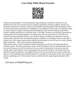 Case Study White House Executor
Primary Recommendation: I feel that being the shops production controller would best fit your
preferred team role of an executor and your cognitive preference of being an adaptor, because as a
production controller you will be creating work schedules and directing all of the maintenance teams
to ensure all the proper maintenance is completed so our equipment will be ready at a moment s notice
if we get called on to deploy. Secondary Recommendation: I also feel that being the shops MICT
monitor would be beneficial to you and the shop. As the MICT monitor you would be responsible for
ensuring that all of the shops programs were being ran as they are meant to be ran. This fits your
executor team role preference because, you will be in charge of making sure checklist are ran in a
timely manner. This also fits your preferred cognitive preference as an adaptor because as the MICT
monitor you will be improving processes which in the end improves the Air Force as a whole. Special
Duty Assignment ... Show more content on Helpwriting.net ...
White house comm. is always looking for sharp Airman like you who are self motivated and are
technical experts. The job at white house comm. would fit perfectly with your preferred team role as
an executor because, you will be relied on to set up a comm. infrastructure in any given area and
usually under a tight timeline so they need people who can get the job done. This job also fits your
preferred cognitive preference as an adaptor because every set up at white house comm. needs to be
done in a very methodical and consistent manner. As a member of white house comm. You would not
only be completing an Air Force mission but you would be directly supporting the president of the
United
... Get more on HelpWriting.net ...
 