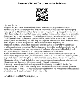 Literature Review On Urbanization In Dhaka
Literature Review
The paper by (Bird, 2013) first sets out the theory of expenditure assignment with respect to
decentralizing infrastructure expenditure, and then considers how practice around the developing
world appears to differ from what that theory appears to suggest. The paper suggests several ways in
which theory and practice might be brought closer together. distinguish four categories in terms of the
functions served by such investment: (1) Redistribution (housing, recreation, social protection), (2)
Public Goods (defense, environment, order and safety, general public services), (3) Hospitals and
Schools (health and education), and what they call simply (4) Infrastructure, that is traditional public
works projects, of which transportation ... Show more content on Helpwriting.net ...
The notion of extreme urbanization inaugurates some difficulties as different type s challenges
breakthrough in altered atmosphere. The literature review implied the trend of urbanization growth
worldwide smudges the light on present scenario of unplanned urbanization in Bangladesh, both
positive and negative consequences of Urbanization on sustainable development.
Studies reveals inadequacy of infrastructural services, basic amenities and environmental goods,
environmental degradation, traffic jam and accidents, violence and socio economic insecurity are the
major challenges in terms of unplanned urbanization in megacity Dhaka. The reviews suggested
Dhaka as the subject of study included not only the reasons that enforce unplanned urbanization of
Dhaka but also on the mega problems that megacity Dhaka is experiencing.
To develop a planned urbanized city Bangladesh Urban Planning forum (BUF), Dhaka City
Corporation (DSCC, DNCC) must come up with a new urban structure to assure better quality of
living to residents of Dhaka. The studies conclude decentralization can be a dynamic form of planned
urbanization which targets sustainable development of the
... Get more on HelpWriting.net ...
 