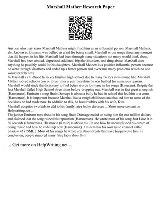 Marshall Mather Research Paper
Anyone who may know Marshall Mathers might find him as an influential person. Marshall Mathers,
also known as Eminem, was bullied as a kid for being small. Marshall wrote songs about any moment
that did happen in his life. Marshall had been through many situations not many would think about.
Marshall has been abused. depressed, addicted, bipolar disorders, and drug abuse. Marshall does
anything he possibly could for his daughters. Marshall Mathers is a positive influential person because
he went through situations and ended up a better person and overcame many problems which no one
would ever believe.
In Marshall s childhood he never finished high school due to many factors in his home life. Marshall
Mather moved schools two or three times a year therefore he was bullied for numerous reasons.
Marshall would study the dictionary to find better words to rhyme in his songs (Khurram). Despite the
fact Marshall failed High School three times before dropping out, Marshall was in fact great at english
(Hanneman). Eminem s song Brain Damage is about a bully he had in school that led him to a coma
(Hanneman). It is important because Marshall had a rough childhood and that led him to some of the
decisions he had made now. In addition to this, he had troubles with his wife, Kim.
Marshall adoption two kids to add to his family later led to divorces ... Show more content on
Helpwriting.net ...
The janitor Eminem raps about in his song Brain Damage ended up suing him for one million dollars
and claimed that the song ruined his reputation (Hanneman). He wrote most of his song Just Lose It in
30 seconds (Hanneman). His movie (8 mile) is about his life and how he accomplished his dream of
doing music and how he ended up now (Hanneman). Eminem has his own radio channel called
Shadow 45 ( NME ). Most of his songs he wrote are about events that have happened to him. In
conclusion, people rumored many false facts about him
... Get more on HelpWriting.net ...
 