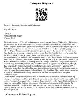 Tokugawa Shogunate
Tokugawa Shogunate: Strengths and Weaknesses
Robert H. Webb
History 483
Professor John H. Sagers
6 August 2010
The death of emperor Hideyoshi and subsequent ascension to the throne of Hideyori in 1598 set into
motion events that would alter the political landscape in Japan for the next two hundred and fifty
years. Tokugawa Ieyasu, in his quest to become absolute ruler of Japan defeated Hideyori loyalists in
the battle of Sekigahara and was appointed Shogun by Hideyori in 1603. This military coup d état
effectively gave Tokugawa complete control of Japan and reduced the emperor to little more than a
figurehead in the governing of Japan. As history would show, the feudal system of government that
Tokugawa created ultimately led to ... Show more content on Helpwriting.net ...
The primary beneficiaries of the emerging money economy were the merchants. Daimyo and samurai
traded their rice for money with the merchants who soon became very rich. Merchants, cashing in on
daimyo debt attained positions of authority within the daimyo households. Many were living lavish
lifestyles only dreamt of by samurai. This caused resentment in Japanese society because, although
they were socially inferior, merchants enjoyed an elevated status economically (Kunihiko 1997).
Perhaps the social class that suffered the most indignities was the samurai who, lacking the means to
earn a living on their regular income, indulged in the lifestyle of Edo. Many had to resort to engaging
in handicraft for income vice training at the martial arts thus leading to inherent corruption
(Nobumitsu 1997).
Ultimately, the Tokugawa shogunate wanted to maintain political and social stability in Japan. By
seizing power, Ieyasu was able to quell domestic unrest but another threat was still presented for total
control. Foreign influence proved to be a serious threat to stability within Japan. The initial threat to
Japan was presented by Christian missionaries. After an initial introduction to Christianity, the
shogunate conducted a purging and outlawed the religion. This led to a prolonged isolation of
Japanese society from Western influence. The shogunate wished to prevent daimyo from conspiring
with foreigners thus
... Get more on HelpWriting.net ...
 