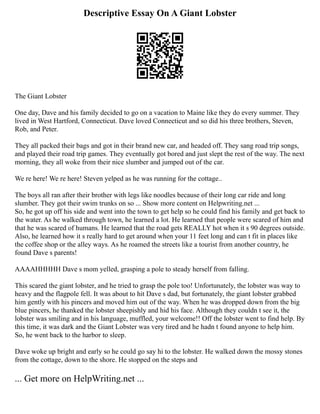 Descriptive Essay On A Giant Lobster
The Giant Lobster
One day, Dave and his family decided to go on a vacation to Maine like they do every summer. They
lived in West Hartford, Connecticut. Dave loved Connecticut and so did his three brothers, Steven,
Rob, and Peter.
They all packed their bags and got in their brand new car, and headed off. They sang road trip songs,
and played their road trip games. They eventually got bored and just slept the rest of the way. The next
morning, they all woke from their nice slumber and jumped out of the car.
We re here! We re here! Steven yelped as he was running for the cottage..
The boys all ran after their brother with legs like noodles because of their long car ride and long
slumber. They got their swim trunks on so ... Show more content on Helpwriting.net ...
So, he got up off his side and went into the town to get help so he could find his family and get back to
the water. As he walked through town, he learned a lot. He learned that people were scared of him and
that he was scared of humans. He learned that the road gets REALLY hot when it s 90 degrees outside.
Also, he learned how it s really hard to get around when your 11 feet long and can t fit in places like
the coffee shop or the alley ways. As he roamed the streets like a tourist from another country, he
found Dave s parents!
AAAAHHHHH Dave s mom yelled, grasping a pole to steady herself from falling.
This scared the giant lobster, and he tried to grasp the pole too! Unfortunately, the lobster was way to
heavy and the flagpole fell. It was about to hit Dave s dad, but fortunately, the giant lobster grabbed
him gently with his pincers and moved him out of the way. When he was dropped down from the big
blue pincers, he thanked the lobster sheepishly and hid his face. Although they couldn t see it, the
lobster was smiling and in his language, muffled, your welcome!! Off the lobster went to find help. By
this time, it was dark and the Giant Lobster was very tired and he hadn t found anyone to help him.
So, he went back to the harbor to sleep.
Dave woke up bright and early so he could go say hi to the lobster. He walked down the mossy stones
from the cottage, down to the shore. He stopped on the steps and
... Get more on HelpWriting.net ...
 