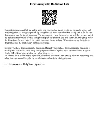 Electromagnetic Radiation Lab
During this experiment/lab we had to undergo a process that would create our own calorimeter and
increasing the total energy captured. By using 80ml of water in the breaker having two holes for the
thermometer and for the air to escape. The thermometer came through the top and the cup covered of
the beaker at the bottom. We had the option to pick a Styrofoam cup or a Soda Can. Our group picked
the Styrofoam. So we covered the cup in aluminum inside and out. When combusting the chip we
determined that the total energy captured increased.
Secondly we have Electromagnetic Radiation. Basically the study of Electromagnetic Radiation is
dealing with how much electrically charged particles come together with each other with Magnetic
fields. EM ... Show more content on Helpwriting.net ...
We made a lot of errors on the equations, sometimes we didn t know exactly what we were doing and
other times we would drop the chemicals in other chemicals mixing them on
... Get more on HelpWriting.net ...
 