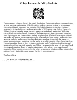College Pressures In College Students
Youth experience college differently due to their foundations. Through many forms of communication,
we have become conscious of the difficulties college students encounter because of pressures that
intervene amidst their equanimity and education. The Ted talk Bring on the learning revolution!
presented by Sir Ken Robinson, a well received speaker of TED and the essay College Pressures by
William Zinsser, a journalist, portray the crisis students are undoubtedly undergoing. While they
executed their main points through the means of distinct genres, their ideas complement each other
when discussing the real life experiences students have in college. Whether it be economic, parental,
peer, and or self induced pressures demonstrated to affect students (in the author s works), they don t
seem overwhelming until one confronts them. Both texts contained the emphasis that pressures,
among causing temporary frustrations can also lead to adverse life changing effects. Being in college,
I have witnessed the dismayed faces of students run into the wall of confusion, dissatisfaction, and
demotivation with the way their education is unfolding. I have run into the same wall too, myself, and
then only understood the degree of uneasiness that situates other scholars in the state of mental
devastation. The propositions presented by the writers have potential to inform and help outreach their
audience (mostly students) to pursue a career that they re passionate about.
We all most likely
... Get more on HelpWriting.net ...
 