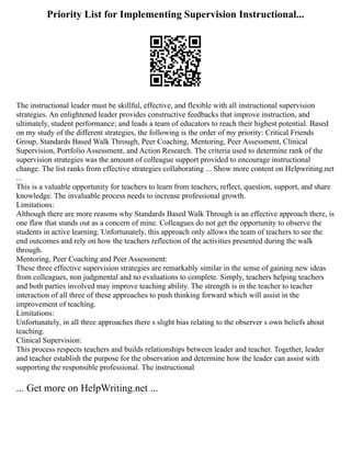 Priority List for Implementing Supervision Instructional...
The instructional leader must be skillful, effective, and flexible with all instructional supervision
strategies. An enlightened leader provides constructive feedbacks that improve instruction, and
ultimately, student performance; and leads a team of educators to reach their highest potential. Based
on my study of the different strategies, the following is the order of my priority: Critical Friends
Group, Standards Based Walk Through, Peer Coaching, Mentoring, Peer Assessment, Clinical
Supervision, Portfolio Assessment, and Action Research. The criteria used to determine rank of the
supervision strategies was the amount of colleague support provided to encourage instructional
change. The list ranks from effective strategies collaborating ... Show more content on Helpwriting.net
...
This is a valuable opportunity for teachers to learn from teachers, reflect, question, support, and share
knowledge. The invaluable process needs to increase professional growth.
Limitations:
Although there are more reasons why Standards Based Walk Through is an effective approach there, is
one flaw that stands out as a concern of mine. Colleagues do not get the opportunity to observe the
students in active learning. Unfortunately, this approach only allows the team of teachers to see the
end outcomes and rely on how the teachers reflection of the activities presented during the walk
through.
Mentoring, Peer Coaching and Peer Assessment:
These three effective supervision strategies are remarkably similar in the sense of gaining new ideas
from colleagues, non judgmental and no evaluations to complete. Simply, teachers helping teachers
and both parties involved may improve teaching ability. The strength is in the teacher to teacher
interaction of all three of these approaches to push thinking forward which will assist in the
improvement of teaching.
Limitations:
Unfortunately, in all three approaches there s slight bias relating to the observer s own beliefs about
teaching.
Clinical Supervision:
This process respects teachers and builds relationships between leader and teacher. Together, leader
and teacher establish the purpose for the observation and determine how the leader can assist with
supporting the responsible professional. The instructional
... Get more on HelpWriting.net ...
 