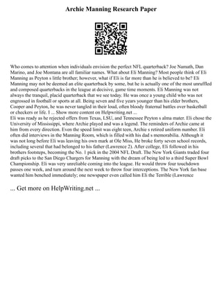 Archie Manning Research Paper
Who comes to attention when individuals envision the perfect NFL quarterback? Joe Namath, Dan
Marino, and Joe Montana are all familiar names. What about Eli Manning? Most people think of Eli
Manning as Peyton s little brother; however, what if Eli is far more than he is believed to be? Eli
Manning may not be deemed an elite quarterback by some, but he is actually one of the most unruffled
and composed quarterbacks in the league at decisive, game time moments. Eli Manning was not
always the tranquil, placid quarterback that we see today. He was once a young child who was not
engrossed in football or sports at all. Being seven and five years younger than his elder brothers,
Cooper and Peyton, he was never tangled in their loud, often bloody fraternal battles over basketball
or checkers or life. I ... Show more content on Helpwriting.net ...
Eli was ready as he rejected offers from Texas, LSU, and Tennessee Peyton s alma mater. Eli chose the
University of Mississippi, where Archie played and was a legend. The reminders of Archie came at
him from every direction. Even the speed limit was eight teen, Archie s retired uniform number. Eli
often did interviews in the Manning Room, which is filled with his dad s memorabilia. Although it
was not long before Eli was leaving his own mark at Ole Miss, He broke forty seven school records,
including several that had belonged to his father (Lawrence 2). After college, Eli followed in his
brothers footsteps, becoming the No. 1 pick in the 2004 NFL Draft. The New York Giants traded four
draft picks to the San Diego Chargers for Manning with the dream of being led to a third Super Bowl
Championship. Eli was very unreliable coming into the league. He would throw four touchdown
passes one week, and turn around the next week to throw four interceptions. The New York fan base
wanted him benched immediately; one newspaper even called him Eli the Terrible (Lawrence
... Get more on HelpWriting.net ...
 