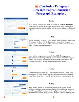 😀Conclusion Paragraph
Research Paper. Conclusion
Paragraph Examples ...
1. Step
To get started, you must first create an account on site HelpWriting.net.
The registration process is quick and simple, taking just a few moments.
During this process, you will need to provide a password and a valid email
address.
2. Step
In order to create a "Write My Paper For Me" request, simply complete the
10-minute order form. Provide the necessary instructions, preferred
sources, and deadline. If you want the writer to imitate your writing style,
attach a sample of your previous work.
3. Step
When seeking assignment writing help from HelpWriting.net, our
platform utilizes a bidding system. Review bids from our writers for your
request, choose one of them based on qualifications, order history, and
feedback, then place a deposit to start the assignment writing.
4. Step
After receiving your paper, take a few moments to ensure it meets your
expectations. If you're pleased with the result, authorize payment for the
writer. Don't forget that we provide free revisions for our writing services.
5. Step
When you opt to write an assignment online with us, you can request
multiple revisions to ensure your satisfaction. We stand by our promise to
provide original, high-quality content - if plagiarized, we offer a full
refund. Choose us confidently, knowing that your needs will be fully met.
😀Conclusion Paragraph Research Paper. Conclusion Paragraph Examples ... 😀Conclusion Paragraph Research
Paper. Conclusion Paragraph Examples ...
 