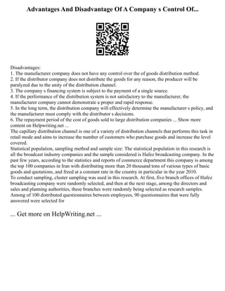 Advantages And Disadvantage Of A Company s Control Of...
Disadvantages:
1. The manufacturer company does not have any control over the of goods distribution method.
2. If the distributor company does not distribute the goods for any reason, the producer will be
paralyzed due to the unity of the distribution channel.
3. The company s financing system is subject to the payment of a single source.
4. If the performance of the distribution system is not satisfactory to the manufacturer, the
manufacturer company cannot demonstrate a proper and rapid response.
5. In the long term, the distribution company will effectively determine the manufacturer s policy, and
the manufacturer must comply with the distributor s decisions.
6. The repayment period of the cost of goods sold to large distribution companies ... Show more
content on Helpwriting.net ...
The capillary distribution channel is one of a variety of distribution channels that performs this task in
retail mode and aims to increase the number of customers who purchase goods and increase the level
covered.
Statistical population, sampling method and sample size: The statistical population in this research is
all the broadcast industry companies and the sample considered is Hafez broadcasting company. In the
past few years, according to the statistics and reports of commerce department this company is among
the top 100 companies in Iran with distributing more than 20 thousand tons of various types of basic
goods and quotations, and freed at a constant rate in the country in particular in the year 2010.
To conduct sampling, cluster sampling was used in this research. At first, five branch offices of Hafez
broadcasting company were randomly selected, and then at the next stage, among the directors and
sales and planning authorities, these branches were randomly being selected as research samples.
Among of 100 distributed questionnaires between employees, 90 questionnaires that were fully
answered were selected for
... Get more on HelpWriting.net ...
 