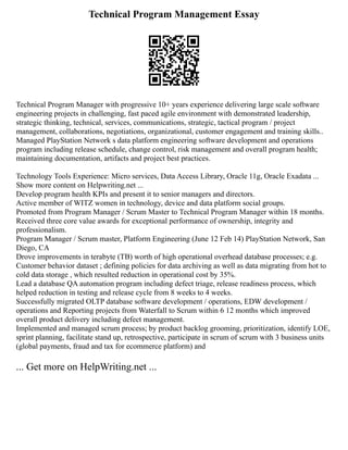 Technical Program Management Essay
Technical Program Manager with progressive 10+ years experience delivering large scale software
engineering projects in challenging, fast paced agile environment with demonstrated leadership,
strategic thinking, technical, services, communications, strategic, tactical program / project
management, collaborations, negotiations, organizational, customer engagement and training skills..
Managed PlayStation Network s data platform engineering software development and operations
program including release schedule, change control, risk management and overall program health;
maintaining documentation, artifacts and project best practices.
Technology Tools Experience: Micro services, Data Access Library, Oracle 11g, Oracle Exadata ...
Show more content on Helpwriting.net ...
Develop program health KPIs and present it to senior managers and directors.
Active member of WITZ women in technology, device and data platform social groups.
Promoted from Program Manager / Scrum Master to Technical Program Manager within 18 months.
Received three core value awards for exceptional performance of ownership, integrity and
professionalism.
Program Manager / Scrum master, Platform Engineering (June 12 Feb 14) PlayStation Network, San
Diego, CA
Drove improvements in terabyte (TB) worth of high operational overhead database processes; e.g.
Customer behavior dataset ; defining policies for data archiving as well as data migrating from hot to
cold data storage , which resulted reduction in operational cost by 35%.
Lead a database QA automation program including defect triage, release readiness process, which
helped reduction in testing and release cycle from 8 weeks to 4 weeks.
Successfully migrated OLTP database software development / operations, EDW development /
operations and Reporting projects from Waterfall to Scrum within 6 12 months which improved
overall product delivery including defect management.
Implemented and managed scrum process; by product backlog grooming, prioritization, identify LOE,
sprint planning, facilitate stand up, retrospective, participate in scrum of scrum with 3 business units
(global payments, fraud and tax for ecommerce platform) and
... Get more on HelpWriting.net ...
 