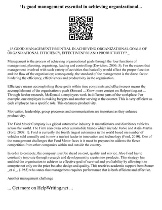 ‘Is good management essential in achieving organizational...
_ IS GOOD MANAGEMENT ESSENTIAL IN ACHIEVING ORGANIZATIONAL GOALS OF
ORGANIZATIONAL EFFICIENCY, EFFECTIVENESS AND PRODUCTIVITY? _
Management is the process of achieving organisational goals through the four functions of
management, planning, organising, leading and controlling (Davidson, 2006: 5). For the reason that
management involved with such variety of activities that basically would affect the proper function
and the flow of the organisation; consequently, the standard of the management is the direct factor
hindering the efficiency, effectiveness and productivity in the organisation.
Efficiency means accomplishing those goals within time constraints and effectiveness means the
accomplishment of the organisation s goals (Seward ... Show more content on Helpwriting.net ...
Through further research, McDonald s employees work in different parts of the workplace. For
example, one employee is making burgers and another serving at the counter. This is very efficient as
each employee has a specific role. This enhances productivity.
Motivation, leadership, group processes and communication are important as they enhance
productivity.
The Ford Motor Company is a global automotive industry. It manufactures and distributes vehicles
across the world. The Firm also owns other automobile brands which include Volvo and Astin Martin
(Ford, 2008: 1). Ford is currently the fourth largest automaker in the world based on number of
vehicles sold annually and is now a market leader in innovation and technology (Ford, 2010). One of
the management challenges that Ford Motor faces is it must be prepared to address the fierce
competition from other companies within and outside the country.
In order to compete, the company must be ahead on cost, quality and service. Also Ford has to
constantly innovate through research and development to create new products. This strategy has
enabled the organisation to achieve its effective goal of survival and profitability by allowing it to
compete not only on the price but also design and quality. This receives academic support from Stoner
_et al_. (1985) who states that management requires performance that is both efficient and effective.
Another management challenge
... Get more on HelpWriting.net ...
 