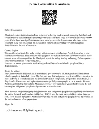 Before Colonisation In Australia
Before Colonisation
Aboriginal culture is the oldest culture in the world, having made ways of managing their land and
society that was sustainable and ensured good health.They have lived in Australia for nearly 60,000
years.While there was significant contact and trade between the diverse races who lived in this
continent, there was no contact, no exchange of cultures or knowledge between Indigenous
Australians and the rest of the world.
Contact Begins
The outside world started to make contact with some Aboriginal groups.People from what is now
called Indonesia made trade relations with people of the north.Later when European colonists made
contact, some of it was positive for Aboriginal people including sharing technology.Other aspects ...
Show more content on Helpwriting.net ...
However, at a state government level Aboriginal and Torres Strait Islander people still face
discrimination.
Rights for voting
The Commonwealth Electoral Act is amended to give the vote to all Aboriginal and Torres Strait
Islander people at federal elections. The Act provides that Indigenous people should have the right to
enrol and vote at federal elections but enrolment was not compulsory. Despite this amendment, it is
illegal under Commonwealth legislation to encourage Indigenous people to enrol to vote. Western
Australia extends the state vote to Aboriginal people. Three years later Queensland became the last
state to give Indigenous people the right to vote in state elections.
After a decade long campaign by Indigenous and non Indigenous people working side by side to move
the nation forward, a referendum held in May 1967.It was the most successful this nation has ever
seen. More than 90 per cent of Australian voters say yes that Indigenous people should be counted in
the national census of the population.
Rights for
... Get more on HelpWriting.net ...
 