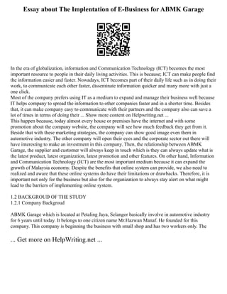 Essay about The Implentation of E-Business for ABMK Garage
In the era of globalization, information and Communication Technology (ICT) becomes the most
important resource to people in their daily living activities. This is because; ICT can make people find
the information easier and faster. Nowadays, ICT becomes part of their daily life such as in doing their
work, to communicate each other faster, disseminate information quicker and many more with just a
one click.
Most of the company prefers using IT as a medium to expand and manage their business well because
IT helps company to spread the information to other companies faster and in a shorter time. Besides
that, it can make company easy to communicate with their partners and the company also can save a
lot of times in terms of doing their ... Show more content on Helpwriting.net ...
This happen because, today almost every house or premises have the internet and with some
promotion about the company website, the company will see how much feedback they get from it.
Beside that with these marketing strategies, the company can show good image even them in
automotive industry. The other company will open their eyes and the corporate sector out there will
have interesting to make an investment in this company. Then, the relationship between ABMK
Garage, the supplier and customer will always keep in touch which is they can always update what is
the latest product, latest organization, latest promotion and other features. On other hand, Information
and Communication Technology (ICT) are the most important medium because it can expand the
growth of Malaysia economy. Despite the benefits that online system can provide, we also need to
realized and aware that these online systems do have their limitations or drawbacks. Therefore, it is
important not only for the business but also for the organization to always stay alert on what might
lead to the barriers of implementing online system.
1.2 BACKGROUD OF THE STUDY
1.2.1 Company Backgroud
ABMK Garage which is located at Petaling Jaya, Selangor basically involve in automotive industry
for 6 years until today. It belongs to one citizen name Mr.Hazwan Manaf. He founded for this
company. This company is beginning the business with small shop and has two workers only. The
... Get more on HelpWriting.net ...
 