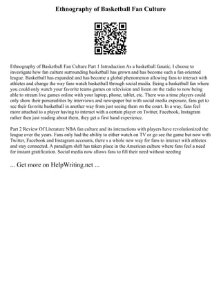 Ethnography of Basketball Fan Culture
Ethnography of Basketball Fan Culture Part 1 Introduction As a basketball fanatic, I choose to
investigate how fan culture surrounding basketball has grown and has become such a fan oriented
league. Basketball has expanded and has become a global phenomenon allowing fans to interact with
athletes and change the way fans watch basketball through social media. Being a basketball fan where
you could only watch your favorite teams games on television and listen on the radio to now being
able to stream live games online with your laptop, phone, tablet, etc. There was a time players could
only show their personalities by interviews and newspaper but with social media exposure, fans get to
see their favorite basketball in another way from just seeing them on the court. In a way, fans feel
more attached to a player having to interact with a certain player on Twitter, Facebook, Instagram
rather then just reading about them, they get a first hand experience.
Part 2 Review Of Literature NBA fan culture and its interactions with players have revolutionized the
league over the years. Fans only had the ability to either watch on TV or go see the game but now with
Twitter, Facebook and Instagram accounts, there s a whole new way for fans to interact with athletes
and stay connected. A paradigm shift has taken place in the American culture where fans feel a need
for instant gratification. Social media now allows fans to fill their need without needing
... Get more on HelpWriting.net ...
 