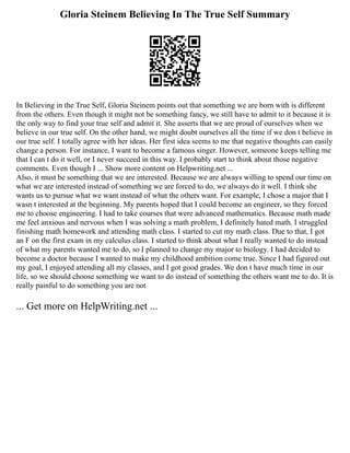 Gloria Steinem Believing In The True Self Summary
In Believing in the True Self, Gloria Steinem points out that something we are born with is different
from the others. Even though it might not be something fancy, we still have to admit to it because it is
the only way to find your true self and admit it. She asserts that we are proud of ourselves when we
believe in our true self. On the other hand, we might doubt ourselves all the time if we don t believe in
our true self. I totally agree with her ideas. Her first idea seems to me that negative thoughts can easily
change a person. For instance, I want to become a famous singer. However, someone keeps telling me
that I can t do it well, or I never succeed in this way. I probably start to think about those negative
comments. Even though I ... Show more content on Helpwriting.net ...
Also, it must be something that we are interested. Because we are always willing to spend our time on
what we are interested instead of something we are forced to do, we always do it well. I think she
wants us to pursue what we want instead of what the others want. For example, I chose a major that I
wasn t interested at the beginning. My parents hoped that I could become an engineer, so they forced
me to choose engineering. I had to take courses that were advanced mathematics. Because math made
me feel anxious and nervous when I was solving a math problem, I definitely hated math. I struggled
finishing math homework and attending math class. I started to cut my math class. Due to that, I got
an F on the first exam in my calculus class. I started to think about what I really wanted to do instead
of what my parents wanted me to do, so I planned to change my major to biology. I had decided to
become a doctor because I wanted to make my childhood ambition come true. Since I had figured out
my goal, I enjoyed attending all my classes, and I got good grades. We don t have much time in our
life, so we should choose something we want to do instead of something the others want me to do. It is
really painful to do something you are not
... Get more on HelpWriting.net ...
 