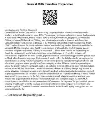 General Mills Canadian Corporation
Introduction and Problem Statement
General Mills Canada Corporation is a marketing company that has released several successful
products to the Canadian market since 1954. The company produces and markets iconic food products
in more than 100 countries, brands such as Betty Crocker, Green Giant, Progresso, Cheerios and
Pillsbury. General Mills took on Pillsbury as a client and was ready to discover and dissect the
Canadian market.Their product to produce is the pre made refrigerated dough based cookie dough.
GMCC had to discover the needs and wants in the Canadian baking market. Questions needed to be
answered; Do the consumer value healthy, convenience, or affordability, GMCC needed a deep
consumer insight to truly make Pillsbury a successful. ... Show more content on Helpwriting.net ...
Brand the packaging to appeal to the target age group that is ages 6 12, need to be taken into
consideration. Implement the most current, popular animation character that appeals both gender, such
as Shrek when I was the target age. Furthermore, I would reflect the holidays in the packaging more
predominately. Making Pillsbury doughboy a well known positive character throughout schools and
afterschool programs would greatly benefit the company s sales. This can occur by sponsoring an
across the country school board event, such as an a charity event or athletic fun days with the students
such as Me to We day. In addition, I would recommend to create a Pillsbury Dough Boy mascot to
appear at certain community events, where the sales are high in those particular jurisdictions. As well
as playing commercials on children s television channels such as Teletune and Disney. I would further
recommend keeping current on the Advertisements tactics such advertise on the newest and most
popular aps, popular children friendly youtube challenges and instagram pages. As the GMCC
research proves the children are the predominant influencers to the buyers of the product their parents.
Creating brand loyalty with the younger generation will improve the company s overall sales and
brand recognition. The research needed to ensure that the Youth Brand Loyalty strategy is a success
one must research, the
... Get more on HelpWriting.net ...
 