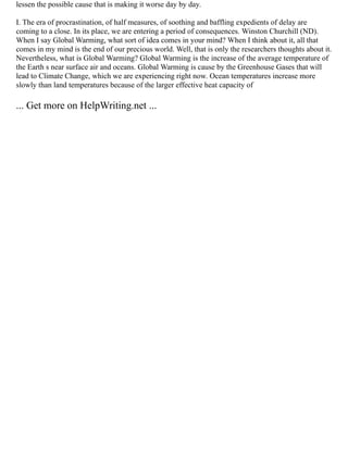 lessen the possible cause that is making it worse day by day.
I. The era of procrastination, of half measures, of soothing and baffling expedients of delay are
coming to a close. In its place, we are entering a period of consequences. Winston Churchill (ND).
When I say Global Warming, what sort of idea comes in your mind? When I think about it, all that
comes in my mind is the end of our precious world. Well, that is only the researchers thoughts about it.
Nevertheless, what is Global Warming? Global Warming is the increase of the average temperature of
the Earth s near surface air and oceans. Global Warming is cause by the Greenhouse Gases that will
lead to Climate Change, which we are experiencing right now. Ocean temperatures increase more
slowly than land temperatures because of the larger effective heat capacity of
... Get more on HelpWriting.net ...
 