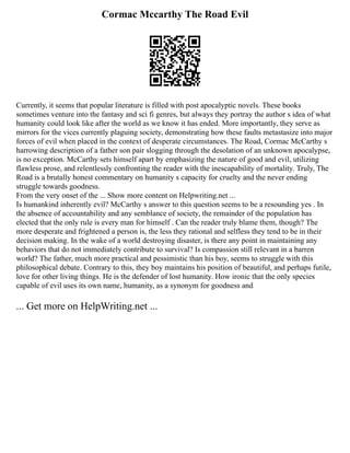 Cormac Mccarthy The Road Evil
Currently, it seems that popular literature is filled with post apocalyptic novels. These books
sometimes venture into the fantasy and sci fi genres, but always they portray the author s idea of what
humanity could look like after the world as we know it has ended. More importantly, they serve as
mirrors for the vices currently plaguing society, demonstrating how these faults metastasize into major
forces of evil when placed in the context of desperate circumstances. The Road, Cormac McCarthy s
harrowing description of a father son pair slogging through the desolation of an unknown apocalypse,
is no exception. McCarthy sets himself apart by emphasizing the nature of good and evil, utilizing
flawless prose, and relentlessly confronting the reader with the inescapability of mortality. Truly, The
Road is a brutally honest commentary on humanity s capacity for cruelty and the never ending
struggle towards goodness.
From the very onset of the ... Show more content on Helpwriting.net ...
Is humankind inherently evil? McCarthy s answer to this question seems to be a resounding yes . In
the absence of accountability and any semblance of society, the remainder of the population has
elected that the only rule is every man for himself . Can the reader truly blame them, though? The
more desperate and frightened a person is, the less they rational and selfless they tend to be in their
decision making. In the wake of a world destroying disaster, is there any point in maintaining any
behaviors that do not immediately contribute to survival? Is compassion still relevant in a barren
world? The father, much more practical and pessimistic than his boy, seems to struggle with this
philosophical debate. Contrary to this, they boy maintains his position of beautiful, and perhaps futile,
love for other living things. He is the defender of lost humanity. How ironic that the only species
capable of evil uses its own name, humanity, as a synonym for goodness and
... Get more on HelpWriting.net ...
 