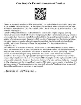 Case Study On Formative Assessment Practices
Formative assessment was first used by Scriven (1967), but studies focused on formative assessment
in ESL and EFL classes started in 2000. Among very few studies on formative assessment practices
includes the ones of Gattullo (2000) Ruiz‐Primo Furtak (2007), Pham (2012), Buyukkarci (2014) and
Wubshet Menuta (2015).
Gattullo (2000) conducted a case study on formative assessment in English language teaching
elementary classrooms in Italy. He observed four primary teachers performance in applying formative
assessment in their classroom. Gattullo focused on children classes and reported the methods used. He
adapted a formative assessment framework which consists of nine categories: Questioning/ eliciting,
correcting, judging, rewarding, observing, examining product, classifying, task criteria and meta
cognitive questioning. From that, he found that teachers use of ... Show more content on
Helpwriting.net ...
The participants in the studies of Gattullo (2000), Pham (2012) and Buyukkarci (2014) are primary
school teachers while those in Ruiz‐Primo Furtak and Wubshet Menuta are teachers from secondary or
middle school. However, these studies are different in both scope and focus. Specifically, Gattullo
focused on formative strategies during instructions. Ruiz‐Primo Furtak stressed the assessment
procedures. Pham Buyukkarci highlighted the principles for developing a contextualized formative
assessment practice framework. In contrast, Wubshet Menuta emphasized the implication of formative
assessment practice in the classroom. The reasons for these differences are these studies are conducted
in different contexts and they serve different purposes. This makes a strong case for investigating EFL
teachers practices of formative assessment into some high schools in Vinh Long so that we can verify
the usefulness of formative assessment in teaching and
... Get more on HelpWriting.net ...
 
