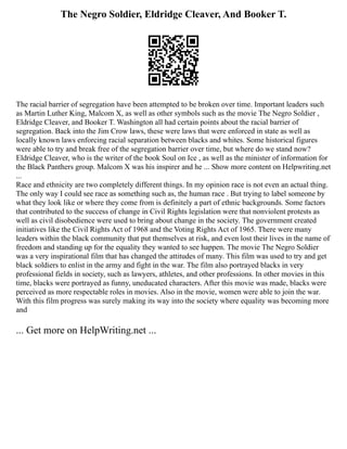 The Negro Soldier, Eldridge Cleaver, And Booker T.
The racial barrier of segregation have been attempted to be broken over time. Important leaders such
as Martin Luther King, Malcom X, as well as other symbols such as the movie The Negro Soldier ,
Eldridge Cleaver, and Booker T. Washington all had certain points about the racial barrier of
segregation. Back into the Jim Crow laws, these were laws that were enforced in state as well as
locally known laws enforcing racial separation between blacks and whites. Some historical figures
were able to try and break free of the segregation barrier over time, but where do we stand now?
Eldridge Cleaver, who is the writer of the book Soul on Ice , as well as the minister of information for
the Black Panthers group. Malcom X was his inspirer and he ... Show more content on Helpwriting.net
...
Race and ethnicity are two completely different things. In my opinion race is not even an actual thing.
The only way I could see race as something such as, the human race . But trying to label someone by
what they look like or where they come from is definitely a part of ethnic backgrounds. Some factors
that contributed to the success of change in Civil Rights legislation were that nonviolent protests as
well as civil disobedience were used to bring about change in the society. The government created
initiatives like the Civil Rights Act of 1968 and the Voting Rights Act of 1965. There were many
leaders within the black community that put themselves at risk, and even lost their lives in the name of
freedom and standing up for the equality they wanted to see happen. The movie The Negro Soldier
was a very inspirational film that has changed the attitudes of many. This film was used to try and get
black soldiers to enlist in the army and fight in the war. The film also portrayed blacks in very
professional fields in society, such as lawyers, athletes, and other professions. In other movies in this
time, blacks were portrayed as funny, uneducated characters. After this movie was made, blacks were
perceived as more respectable roles in movies. Also in the movie, women were able to join the war.
With this film progress was surely making its way into the society where equality was becoming more
and
... Get more on HelpWriting.net ...
 