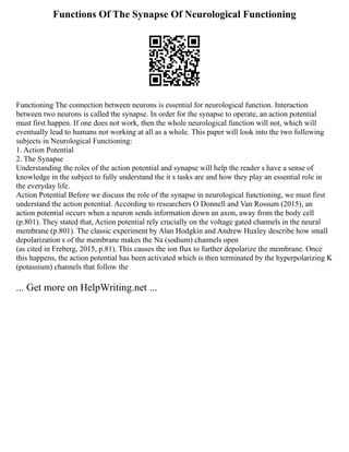 Functions Of The Synapse Of Neurological Functioning
Functioning The connection between neurons is essential for neurological function. Interaction
between two neurons is called the synapse. In order for the synapse to operate, an action potential
must first happen. If one does not work, then the whole neurological function will not, which will
eventually lead to humans not working at all as a whole. This paper will look into the two following
subjects in Neurological Functioning:
1. Action Potential
2. The Synapse
Understanding the roles of the action potential and synapse will help the reader s have a sense of
knowledge in the subject to fully understand the it s tasks are and how they play an essential role in
the everyday life.
Action Potential Before we discuss the role of the synapse in neurological functioning, we must first
understand the action potential. According to researchers O Donnell and Van Rossum (2015), an
action potential occurs when a neuron sends information down an axon, away from the body cell
(p.801). They stated that, Action potential rely crucially on the voltage gated channels in the neural
membrane (p.801). The classic experiment by Alan Hodgkin and Andrew Huxley describe how small
depolarization s of the membrane makes the Na (sodium) channels open
(as cited in Freberg, 2015, p.81). This causes the ion flux to further depolarize the membrane. Once
this happens, the action potential has been activated which is then terminated by the hyperpolarizing K
(potassium) channels that follow the
... Get more on HelpWriting.net ...
 