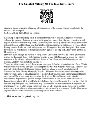 The Greatest Military Of The Invaded Country
A general should be capable of making all the resources of the invaded country contribute to the
success of his enterprise
Lt. Gen. Antoine Henri, Baron De Jominin
Leadership is a powerful thing when it comes to the survival of a nation. It becomes even more
valuable for countries that want to concur and expand into foreign land. Such an expansion would
require individuals with not only control domestically, but militarily. Men of this caliber have existed
in human history and they have used their predecessors as examples to build upon. In France s long
history, no other leader has made an impact on their history than Napoleon Bonaparte. He s known
throughout the world as one of the greatest military genies of all time and ... Show more content on
Helpwriting.net ...
He would do so through the practice of curry favors. Grateful of his work, the French government
granted the Bonaparte family with financial benefits to send little Napoleon to school for a proper
education at the military college of Brienne. Seeing a Third Estate member being accepted to a
Military Academy was something unheard of.
This move suited Napoleon well. From a very young age, he had a fondness in the art of war. This is
the same man who would later coin that same phrase Art of War . Once he was of age, Napoleon was
enrolled into the Brienne le Chateau Military Academy where he would learn in the art of
Mathematics, Latin, History, Geography, Physics, Weaponry, Fencing and many other expectable
subjects when it came to a royal education of military. Early on, Napoleon s experiences at Brienne
were quite different than most who attending the Academy. Due to his early maturation in
mathematics, Napoleon was granted the right to enroll ahead of time for his upper level classes
because the Academy felt it would be best to challenge the young Bonaparte. It is very likely that this
is where Napoleon grew very fond of not only Geometry but also the importance of geography and
map making. This is where young Napoleon would see why anything around him could be used in
many ways. It was also here where some at the Academy actually recommended that he d become an
engineer because of his understanding of empty space. As he furthered
... Get more on HelpWriting.net ...
 