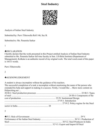 Steel Industry
Analysis of Indian Steel Industry
Submitted by: Purvi Tibrewalla Roll 146, Sec B.
Submitted to: Ms. Paramita Sarkar
1
DECLARATION
I hereby declare that the work presented in this Project entitled Analysis of Indian Steel Industry
submitted to Ms. Paramita Sarkar full time faculty at Smt. J.D.Birla Institute (Department of
Management), Kolkata is an authentic record of my original work. The total word count of this paper
is 18113 words.
Purvi Tiberewalla
2
ACKNOWLEDGEMENT
A student is always incomplete without the guidance of his teachers.
The successful completion of a task is incomplete without mentioning the name of the person who
extended his help and support in making it a success. Firstly, I would like ... Show more content on
Helpwriting.net ...
20 III.2. Steel production processes ................................................................................. 22 III.3. Types
of steel ....................................................................................................... 24 III.4. Components of the
cost of production .............................................................. 25 IV. Institutional Design
............................................................................................... 27 IV.1. Introduction
........................................................................................................ 27 IV.2. Policy regime for the Steel
sector in India........................................................ 28
5
IV.3. Role of Government ........................................................................................... 29 V.
Performance of the Indian Steel Industry ............................................................ 30 V.1. Production of
Steel ............................................................................................... 30 V.2. Steel Producers In India
...................................................................................... 32 V.3. Export and Import Of Steel
 
