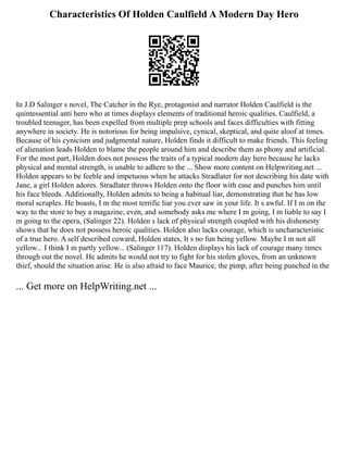 Characteristics Of Holden Caulfield A Modern Day Hero
In J.D Salinger s novel, The Catcher in the Rye, protagonist and narrator Holden Caulfield is the
quintessential anti hero who at times displays elements of traditional heroic qualities. Caulfield, a
troubled teenager, has been expelled from multiple prep schools and faces difficulties with fitting
anywhere in society. He is notorious for being impulsive, cynical, skeptical, and quite aloof at times.
Because of his cynicism and judgmental nature, Holden finds it difficult to make friends. This feeling
of alienation leads Holden to blame the people around him and describe them as phony and artificial.
For the most part, Holden does not possess the traits of a typical modern day hero because he lacks
physical and mental strength, is unable to adhere to the ... Show more content on Helpwriting.net ...
Holden appears to be feeble and impetuous when he attacks Stradlater for not describing his date with
Jane, a girl Holden adores. Stradlater throws Holden onto the floor with ease and punches him until
his face bleeds. Additionally, Holden admits to being a habitual liar, demonstrating that he has low
moral scruples. He boasts, I m the most terrific liar you ever saw in your life. It s awful. If I m on the
way to the store to buy a magazine, even, and somebody asks me where I m going, I m liable to say I
m going to the opera, (Salinger 22). Holden s lack of physical strength coupled with his dishonesty
shows that he does not possess heroic qualities. Holden also lacks courage, which is uncharacteristic
of a true hero. A self described coward, Holden states, It s no fun being yellow. Maybe I m not all
yellow... I think I m partly yellow... (Salinger 117). Holden displays his lack of courage many times
through out the novel. He admits he would not try to fight for his stolen gloves, from an unknown
thief, should the situation arise. He is also afraid to face Maurice, the pimp, after being punched in the
... Get more on HelpWriting.net ...
 
