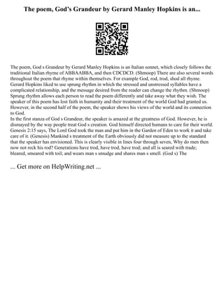 The poem, God’s Grandeur by Gerard Manley Hopkins is an...
The poem, God s Grandeur by Gerard Manley Hopkins is an Italian sonnet, which closely follows the
traditional Italian rhyme of ABBAABBA, and then CDCDCD. (Shmoop) There are also several words
throughout the poem that rhyme within themselves. For example God, rod, trod, shod all rhyme.
Gerard Hopkins liked to use sprung rhythm in which the stressed and unstressed syllables have a
complicated relationship, and the message desired from the reader can change the rhythm. (Shmoop)
Sprung rhythm allows each person to read the poem differently and take away what they wish. The
speaker of this poem has lost faith in humanity and their treatment of the world God had granted us.
However, in the second half of the poem, the speaker shows his views of the world and its connection
to God.
In the first stanza of God s Grandeur, the speaker is amazed at the greatness of God. However, he is
dismayed by the way people treat God s creation. God himself directed humans to care for their world.
Genesis 2:15 says, The Lord God took the man and put him in the Garden of Eden to work it and take
care of it. (Genesis) Mankind s treatment of the Earth obviously did not measure up to the standard
that the speaker has envisioned. This is clearly visible in lines four through seven, Why do men then
now not reck his rod? Generations have trod, have trod, have trod; and all is seared with trade;
bleared, smeared with toil; and wears man s smudge and shares man s smell. (God s) The
... Get more on HelpWriting.net ...
 