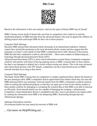 Dbr Case
Based on the information in this case analysis, what are the types of threats DBR may be facing?
DBR is facing various kinds of threats like one from its competitors who could try to steal the
intellectual property of DBR and other from the advanced hackers who may be against the offshore oil
drilling projects and could target DBR for their role in those projects.
Corporate Theft Sabotage
Recently DBR released their advanced robotic prototype at an international tradeshow. Industry
experts have termed this prototype as the most advanced robotic system and also suggest that this
prototype is at least 5 years ahead of what DBR s competition has to offer. Because of this reason,
DBR fear that their competitors could try and steal their ... Show more content on Helpwriting.net ...
Espionage through advanced persistent threat (APT)
Advanced persistent threat (APT) is most critical information security threat. Competitor companies
could try such attacks with intent of having ongoing access to DBR s research data. In these attacks,
the data is not damaged or deleted, but is stolen without raising any alarms. This is the most advanced
and critical threat because with APT attacks, competitors can have unrestricted access to DBR s
network and data for as long as they desire.
Corporate Theft Sabotage
The threat which DBR is facing from its competitors is another significant threat. Before the launch of
the new prototype robot, DBR s competitors had an upper hand in the market which they lost once the
DBR announced their new prototype. Network attacks from the DBR s competitors could be aimed at
either at stealing the intellectual property so that they can again get in front in the robotics market or
those attacks could be for damaging or corrupting the research data so that DBR is not able to function
as efficiently. Such network attacks are also capable of damaging the company s infrastructure.
Competitor s intent behind these threats is straightforward, they want to get ahead in the market either
by stealing the information from DBR or by hampering DBR s functioning through data and
infrastructure damage.
Sabotage Information extortion
Environment hacktivists may attack the network of DBR with
... Get more on HelpWriting.net ...
 
