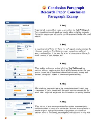 😀Conclusion Paragraph
Research Paper. Conclusion
Paragraph Examp
1. Step
To get started, you must first create an account on site HelpWriting.net.
The registration process is quick and simple, taking just a few moments.
During this process, you will need to provide a password and a valid email
address.
2. Step
In order to create a "Write My Paper For Me" request, simply complete the
10-minute order form. Provide the necessary instructions, preferred
sources, and deadline. If you want the writer to imitate your writing style,
attach a sample of your previous work.
3. Step
When seeking assignment writing help from HelpWriting.net, our
platform utilizes a bidding system. Review bids from our writers for your
request, choose one of them based on qualifications, order history, and
feedback, then place a deposit to start the assignment writing.
4. Step
After receiving your paper, take a few moments to ensure it meets your
expectations. If you're pleased with the result, authorize payment for the
writer. Don't forget that we provide free revisions for our writing services.
5. Step
When you opt to write an assignment online with us, you can request
multiple revisions to ensure your satisfaction. We stand by our promise to
provide original, high-quality content - if plagiarized, we offer a full
refund. Choose us confidently, knowing that your needs will be fully met.
😀Conclusion Paragraph Research Paper. Conclusion Paragraph Examp 😀Conclusion Paragraph Research
Paper. Conclusion Paragraph Examp
 