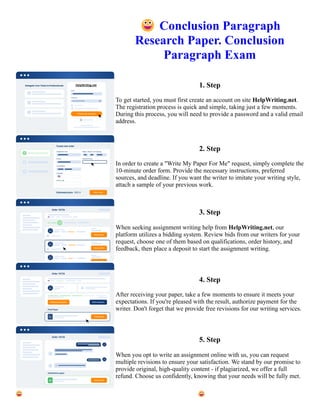 😀Conclusion Paragraph
Research Paper. Conclusion
Paragraph Exam
1. Step
To get started, you must first create an account on site HelpWriting.net.
The registration process is quick and simple, taking just a few moments.
During this process, you will need to provide a password and a valid email
address.
2. Step
In order to create a "Write My Paper For Me" request, simply complete the
10-minute order form. Provide the necessary instructions, preferred
sources, and deadline. If you want the writer to imitate your writing style,
attach a sample of your previous work.
3. Step
When seeking assignment writing help from HelpWriting.net, our
platform utilizes a bidding system. Review bids from our writers for your
request, choose one of them based on qualifications, order history, and
feedback, then place a deposit to start the assignment writing.
4. Step
After receiving your paper, take a few moments to ensure it meets your
expectations. If you're pleased with the result, authorize payment for the
writer. Don't forget that we provide free revisions for our writing services.
5. Step
When you opt to write an assignment online with us, you can request
multiple revisions to ensure your satisfaction. We stand by our promise to
provide original, high-quality content - if plagiarized, we offer a full
refund. Choose us confidently, knowing that your needs will be fully met.
😀Conclusion Paragraph Research Paper. Conclusion Paragraph Exam 😀Conclusion Paragraph Research Paper.
Conclusion Paragraph Exam
 
