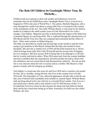 The Role Of Children In Goodnight Mister Tom, By
Michelle...
Children look up to parents as their role models and influencers, however
sometimes they do not fulfill these roles. Goodnight Mister Tom is a novel set in
England in 1939 at the start of World War 2. The author, Michelle Magorian, tells a
story through this world event about a young child who is evacuated to the country
at the anticipation of the war. The child, William Beech, is sent away by his abusive
mother in London to the small country town of Little Weirwold to live with a
stranger, Tom Oakley. Magorian uses this to demonstrate the impact of the behaviour
of parental figures on a growing child. This is explored through the characteristics of
Mrs Beech and Mr Tom, how they are compared and contrasted and the effects of
their... Show more content on Helpwriting.net ...
The baby was described as smelly and she had tape on her mouth to stop her from
trying to get attention as Mrs Beech claimed that the baby also needed to learn
discipline. She also has a warped view of Will and the kind of person he is, shown
when he brings home gifts from Little Weirwold and she accuses him of begging
for it or stealing it. She also accuses Will of being full of sin although it is obvious
that he is polite and kind to others. When Will came back from the country healthier
and more confident than she remembered, she believed that she had to silence him
into obedience and was scared that he had threatened her authority . We can see that
she is very insecure about her role in society and as a mother. Mrs Beech is a bad
parent is clearly unfit for bringing up children.
Tom Oakley is a kind man who cares for and loves Will and is a positive role model
for him. He is a healthy, strong old man who lives in the country town of Little
Weirwold. The description of Tom s physical appearance already tells us that he can
take care of himself and is probably more reliable as a parent figure. William Beech
ends up being placed in his care when he is evacuated from London. Tom lives in a
graveyard near a church, and is only asked to care for Will because of this. It is
revealed that Tom lives where he does because his dead wife and child are buried
there and he has a hard time letting go of them. Ironically, his child was also called
William. Mr Tom
 