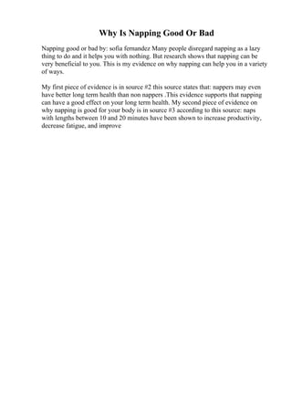 Why Is Napping Good Or Bad
Napping good or bad by: sofia fernandez Many people disregard napping as a lazy
thing to do and it helps you with nothing. But research shows that napping can be
very beneficial to you. This is my evidence on why napping can help you in a variety
of ways.
My first piece of evidence is in source #2 this source states that: nappers may even
have better long term health than non nappers .This evidence supports that napping
can have a good effect on your long term health. My second piece of evidence on
why napping is good for your body is in source #3 according to this source: naps
with lengths between 10 and 20 minutes have been shown to increase productivity,
decrease fatigue, and improve
 