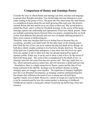 Comparison of Donne and Jennings Poetry
Consider the ways in which Donne and Jennings use form, structure and language
to present their thoughts and ideas. You should make relevant references to your
wider reading in the poetry of love. The poem the The Anniversary By John Donne,
is a metaphysical poem about the sun itself growing older each year, this process
reminds Donne that him and his lover are closer to their end. The second poem is
called One Flesh , and is written by Elizabeth Jennings. In the course of this poem
Jennings explores the relationship and separateness of her now elderly parents. There
are multiple contrasting factors between these two poems, considering they are both
written from different time periods and view love in sharply differing perspective....
Show more content on Helpwriting.net ...
Therefore, some may interpret their love as lasting forever because they are
everything , possibly even death itself. On the other hand, in the Jennings poem
One Flesh the loss of love can occur without the physical death of two beings. As
both these elderly couples continue to live but have already dead love. The quote;
lying apart now is particularly ambiguous, it may show how the lovers lay apart
from one another in life or either how they are already dead and lay apart in
separate coffins. Either way it can be seen to show a lack of love, by the notion of
them both being apart . The cycle of fire is metaphorical to the death of love, as
Jennings notes fire she came from has now grown cold . This may imply how no
fire, which represents passion cannot last, and will soon have a death and turn cold
. Nonetheless, there is a slight connection to Donne s poem and the idea of love
being continued in the afterlife. Jennings sees the partners distance as being
strangely apart yet straggly close together . The repetition of strangely highlights
how this is an abnormal circumstance, as Jennings could be communicating how
that despite their difference the bond of love is strong and will hold them
together, maybe even in death. Moreover, a desire to escape love and be free from
it can be communicated by how the woman partner is dreaming of childhood .
Childhood can signify a young girl s dream of growing up and having a fairy tale
romance,
 