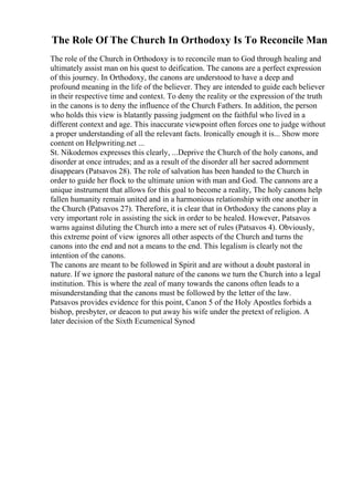 The Role Of The Church In Orthodoxy Is To Reconcile Man
The role of the Church in Orthodoxy is to reconcile man to God through healing and
ultimately assist man on his quest to deification. The canons are a perfect expression
of this journey. In Orthodoxy, the canons are understood to have a deep and
profound meaning in the life of the believer. They are intended to guide each believer
in their respective time and context. To deny the reality or the expression of the truth
in the canons is to deny the influence of the Church Fathers. In addition, the person
who holds this view is blatantly passing judgment on the faithful who lived in a
different context and age. This inaccurate viewpoint often forces one to judge without
a proper understanding of all the relevant facts. Ironically enough it is... Show more
content on Helpwriting.net ...
St. Nikodemos expresses this clearly, ...Deprive the Church of the holy canons, and
disorder at once intrudes; and as a result of the disorder all her sacred adornment
disappears (Patsavos 28). The role of salvation has been handed to the Church in
order to guide her flock to the ultimate union with man and God. The cannons are a
unique instrument that allows for this goal to become a reality, The holy canons help
fallen humanity remain united and in a harmonious relationship with one another in
the Church (Patsavos 27). Therefore, it is clear that in Orthodoxy the canons play a
very important role in assisting the sick in order to be healed. However, Patsavos
warns against diluting the Church into a mere set of rules (Patsavos 4). Obviously,
this extreme point of view ignores all other aspects of the Church and turns the
canons into the end and not a means to the end. This legalism is clearly not the
intention of the canons.
The canons are meant to be followed in Spirit and are without a doubt pastoral in
nature. If we ignore the pastoral nature of the canons we turn the Church into a legal
institution. This is where the zeal of many towards the canons often leads to a
misunderstanding that the canons must be followed by the letter of the law.
Patsavos provides evidence for this point, Canon 5 of the Holy Apostles forbids a
bishop, presbyter, or deacon to put away his wife under the pretext of religion. A
later decision of the Sixth Ecumenical Synod
 