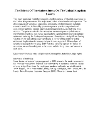 The Effects Of Workplace Stress On The United Kingdom
Courts
This study examined workplace stress in a random sample of litigated cases heard in
the United Kingdom courts. The majority of claims related to clinical depression. The
alleged causes of workplace stress most commonly cited in litigation included:
excessive workload, followed by poor management practices, organisational,
economic or technical change, aggressive managementstyle, and bullying by co
workers. The presence of effective workplace stressmanagement policies were
important interventions that played a particularly significant role in avoiding legal
action and reducing the detrimental experience of employees. A significant finding
was that 94 per cent of the cases were found in favour of the employer as the
defendant. Implications for managerial practice are suggested. This analysis of
seventy five cases between 2002 2014 will shed valuable light on the nature of
workplace stress claims litigated in the courts and the likely chance of success in
such cases.
Keywords: workplace stress .litigated cases.managerial . behaviour . legal rights
Relevance of the Study
Since Karasek s landmark paper appeared in 1979, stress in the work environment
has received considerable attention in a wide variety of academic literature studies
as being a significant issue for employers, workers, and wider society (Karasek,
1979; Siegrist, 1985; Johnson Hall, 1988; McCaig Harrington, 1998; Smith 2001; de
Lange, Taris, Kompier, Houtman, Bongers, 2008). There is evidence from
 