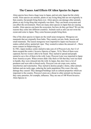The Causes And Effects Of Alien Species In Japan
Alien species have been a huge issue in Japan, and not only Japan but the whole
world. Alien species are animals, plants or any living thing that are not originally in
that country, but people bring them over. Alien species can damage other animals,
plants or any living thing that originally was there. They can break ecosystem and
can affect the environment. There are many alien species in Japan that are causing
trouble. Alien species can harm the ecosystem, but how do they get there? We are the
reasons they come into different countries. Animals such as ants can not swim the
ocean and come to Japan. They come because people bring them.
One of the alien species in Japan are the small asian mongoose. Mongoose are
mammals that are originally from India. They mainly eat rats, birds, insects and
small mammals. The reason mongoose were imported to Japan was because of
snakes called yellow spotted pit viper. They wanted to reduce the amount of ... Show
more content on Helpwriting.net ...
In 1961, Japan monkey centre started to take care of of Procyon Loto, but 12 of
them escaped the centre ( Invasive Species of Japan , N/A). Most of them were
captured, but two weren t able to be found. They started to spread and people
started to see a few of them in the wild. Later, Procyon Lotor was imported to Japan
from America as pets. When owners didn t like them or felt that they were too hard
to handle, they were released into the wild. In Japan, they don t have a lot of
predators and were able to breed easily. Procyon Loto eat crops corn, melon,
strawberries and watermelon. They started to destroy people s farms, other animals
habitats and ate turtle eggs, reducing the turtle population.This wasn t the only
damage they caused. They damaged buildings such as cultural properties which are
important to the country. Procyon Lotors are a threat to other animals too because
they carry parasites, for example, influenza. They are one of 100 Worst Invasive
Alien Species in
 