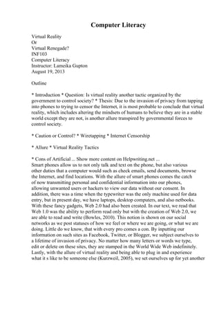 Computer Literacy
Virtual Reality
Or
Virtual Renegade?
INF103
Computer Literacy
Instructor: Lameika Gupton
August 19, 2013
Outline
* Introduction * Question: Is virtual reality another tactic organized by the
government to control society? * Thesis: Due to the invasion of privacy from tapping
into phones to trying to censor the Internet, it is most probable to conclude that virtual
reality, which includes altering the mindsets of humans to believe they are in a stable
world except they are not, is another allure transpired by governmental forces to
control society.
* Caution or Control? * Wiretapping * Internet Censorship
* Allure * Virtual Reality Tactics
* Cons of Artificial ... Show more content on Helpwriting.net ...
Smart phones allow us to not only talk and text on the phone, but also various
other duties that a computer would such as check emails, send documents, browse
the Internet, and find locations. With the allure of smart phones comes the catch
of now transmitting personal and confidential information into our phones,
allowing unwanted users or hackers to view our data without our consent. In
addition, there was a time when the typewriter was the only machine used for data
entry, but in present day, we have laptops, desktop computers, and also netbooks.
With these fancy gadgets, Web 2.0 had also been created. In our text, we read that
Web 1.0 was the ability to perform read only but with the creation of Web 2.0, we
are able to read and write (Bowles, 2010). This notion is shown on our social
networks as we post statuses of how we feel or where we are going, or what we are
doing. Little do we know, that with every pro comes a con. By inputting our
information on such sites as Facebook, Twitter, or Blogger, we subject ourselves to
a lifetime of invasion of privacy. No matter how many letters or words we type,
edit or delete on these sites, they are stamped in the World Wide Web indefinitely.
Lastly, with the allure of virtual reality and being able to plug in and experience
what it s like to be someone else (Kurzweil, 2005), we set ourselves up for yet another
 